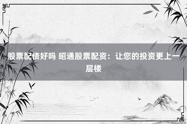 股票配债好吗 昭通股票配资：让您的投资更上一层楼
