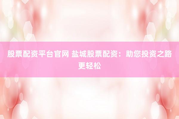 股票配资平台官网 盐城股票配资：助您投资之路更轻松