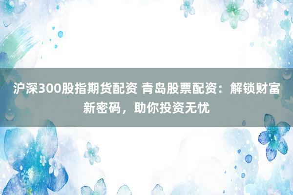 沪深300股指期货配资 青岛股票配资：解锁财富新密码，助你投资无忧