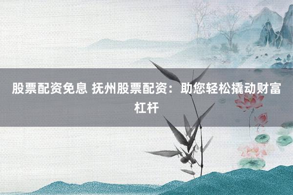 股票配资免息 抚州股票配资：助您轻松撬动财富杠杆