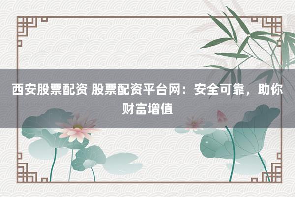 西安股票配资 股票配资平台网：安全可靠，助你财富增值