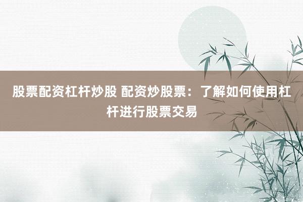 股票配资杠杆炒股 配资炒股票：了解如何使用杠杆进行股票交易