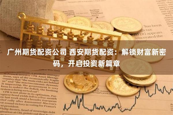 广州期货配资公司 西安期货配资：解锁财富新密码，开启投资新篇章