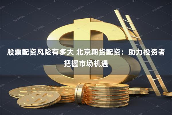 股票配资风险有多大 北京期货配资：助力投资者把握市场机遇