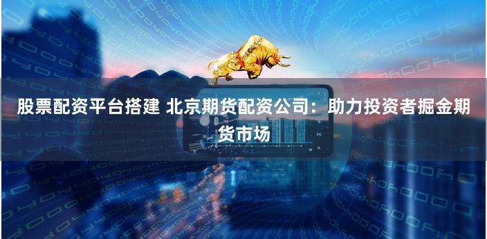股票配资平台搭建 北京期货配资公司：助力投资者掘金期货市场