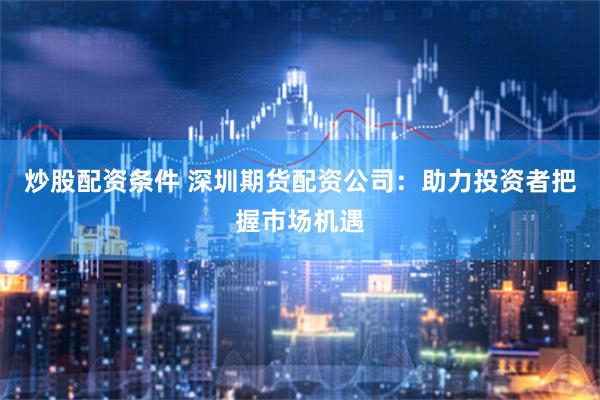 炒股配资条件 深圳期货配资公司：助力投资者把握市场机遇