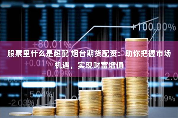 股票里什么是超配 烟台期货配资：助你把握市场机遇，实现财富增值