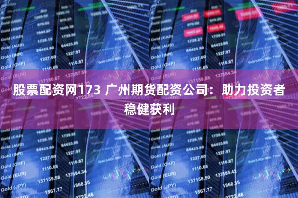 股票配资网173 广州期货配资公司：助力投资者稳健获利