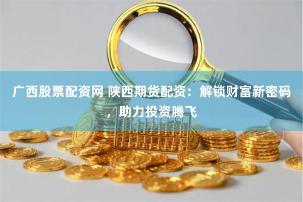 广西股票配资网 陕西期货配资：解锁财富新密码，助力投资腾飞