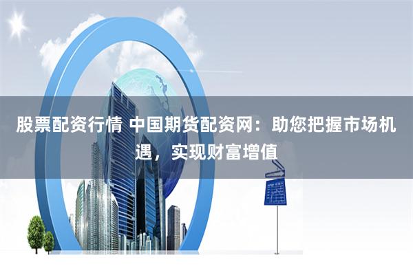 股票配资行情 中国期货配资网：助您把握市场机遇，实现财富增值
