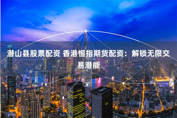 潜山县股票配资 香港恒指期货配资：解锁无限交易潜能