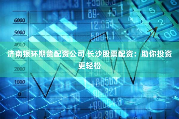 济南银环期货配资公司 长沙股票配资：助你投资更轻松