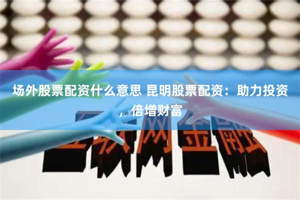场外股票配资什么意思 昆明股票配资：助力投资，倍增财富