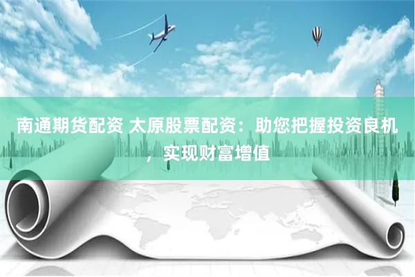 南通期货配资 太原股票配资：助您把握投资良机，实现财富增值