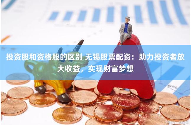 投资股和资格股的区别 无锡股票配资：助力投资者放大收益，实现财富梦想