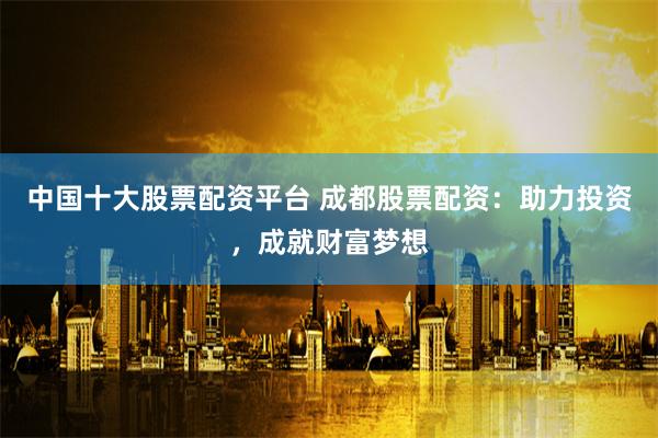 中国十大股票配资平台 成都股票配资：助力投资，成就财富梦想