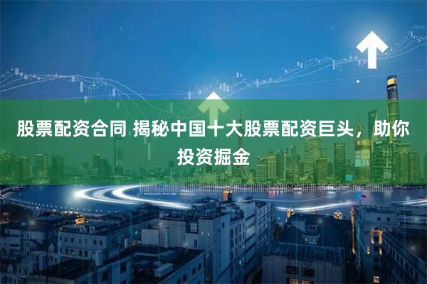 股票配资合同 揭秘中国十大股票配资巨头，助你投资掘金
