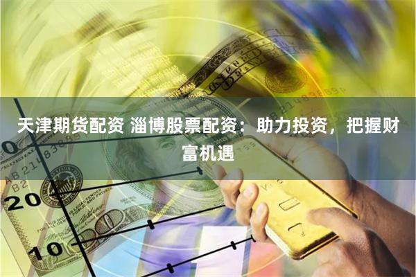 天津期货配资 淄博股票配资：助力投资，把握财富机遇