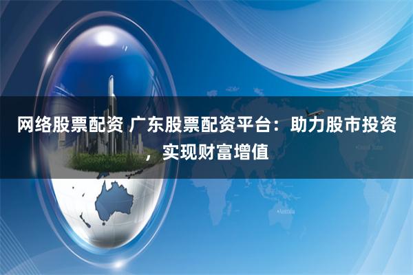 网络股票配资 广东股票配资平台：助力股市投资，实现财富增值