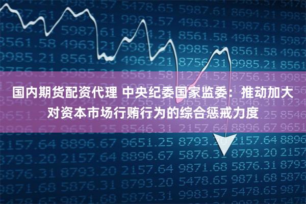 国内期货配资代理 中央纪委国家监委：推动加大对资本市场行贿行为的综合惩戒力度