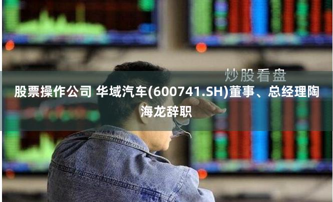 股票操作公司 华域汽车(600741.SH)董事、总经理陶海龙辞职