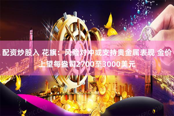 配资炒股入 花旗：风险对冲或支持贵金属表现 金价上望每盎司2700至3000美元