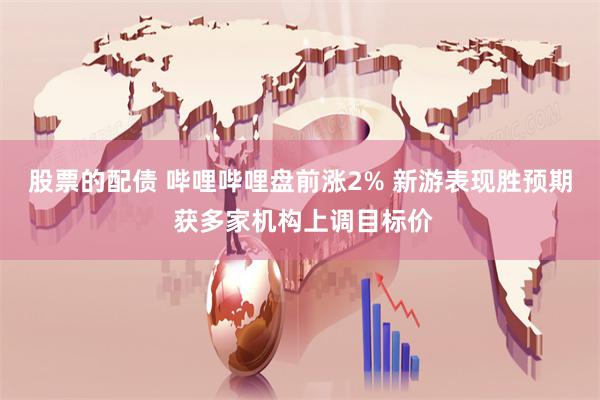 股票的配债 哔哩哔哩盘前涨2% 新游表现胜预期 获多家机构上调目标价