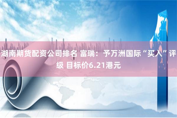 湖南期货配资公司排名 富瑞：予万洲国际“买入”评级 目标价6.21港元