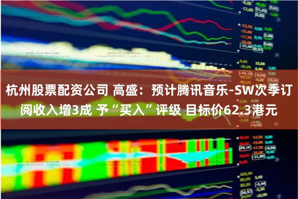 杭州股票配资公司 高盛：预计腾讯音乐-SW次季订阅收入增3成 予“买入”评级 目标价62.3港元