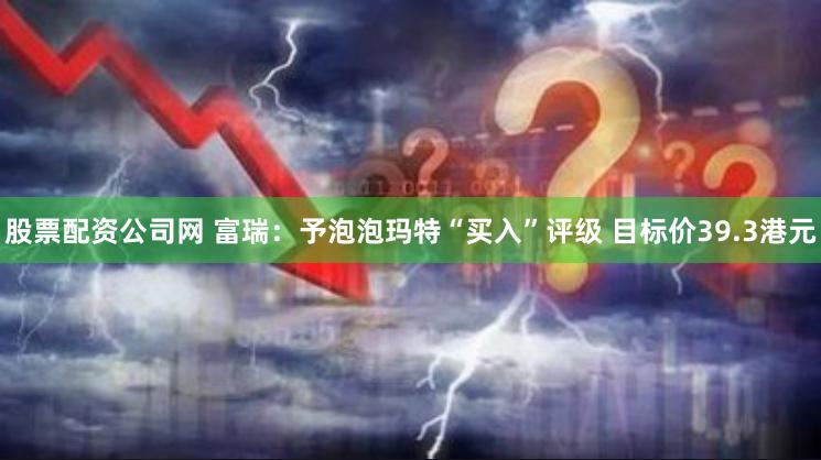 股票配资公司网 富瑞：予泡泡玛特“买入”评级 目标价39.3港元