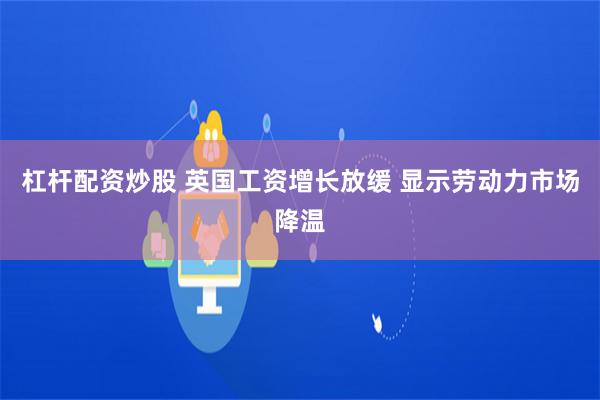 杠杆配资炒股 英国工资增长放缓 显示劳动力市场降温