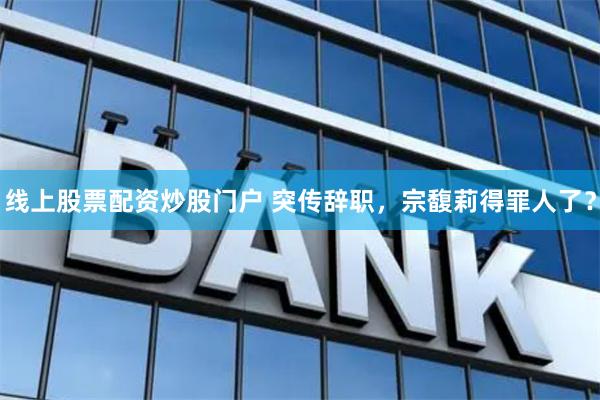 线上股票配资炒股门户 突传辞职，宗馥莉得罪人了？
