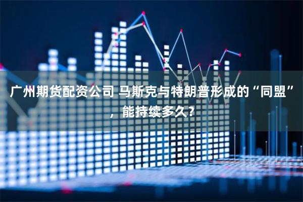 广州期货配资公司 马斯克与特朗普形成的“同盟”，能持续多久？