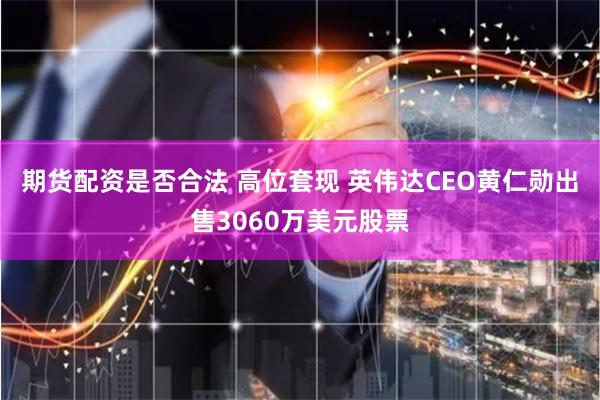期货配资是否合法 高位套现 英伟达CEO黄仁勋出售3060万美元股票