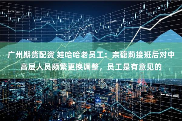广州期货配资 娃哈哈老员工：宗馥莉接班后对中高层人员频繁更换调整，员工是有意见的