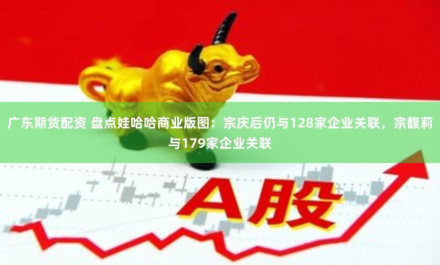 广东期货配资 盘点娃哈哈商业版图：宗庆后仍与128家企业关联，宗馥莉与179家企业关联