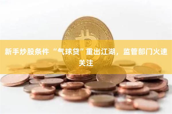 新手炒股条件 “气球贷”重出江湖，监管部门火速关注