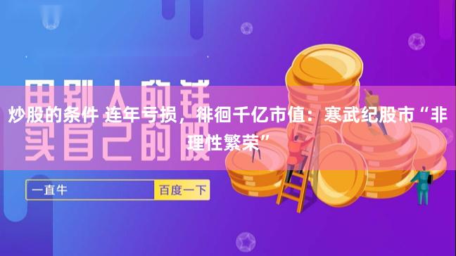 炒股的条件 连年亏损，徘徊千亿市值：寒武纪股市“非理性繁荣”
