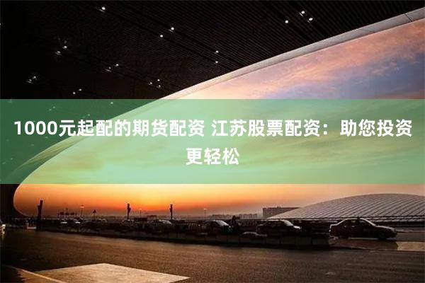 1000元起配的期货配资 江苏股票配资：助您投资更轻松